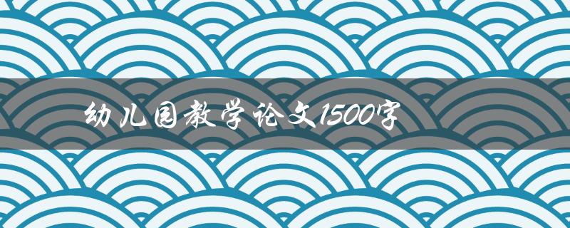 幼儿园教学论文1500字(如何撰写高质量的论文)