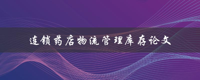 如何优化连锁药店的物流管理与库存控制？——基于论文研究的分析与建议