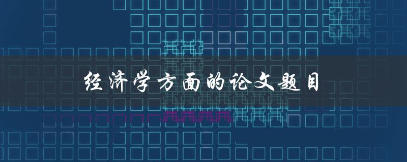 经济学方面的论文题目(如何选择一个切实可行的研究课题)