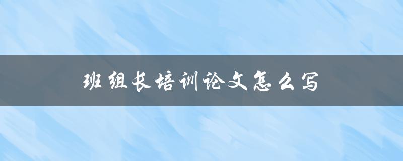 班组长培训论文怎么写(详细指导及注意事项)