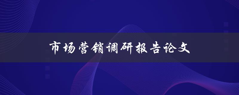 市场营销调研报告论文(如何撰写高质量的研究报告)
