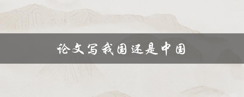 论文写我国还是中国(如何选择合适的表述)