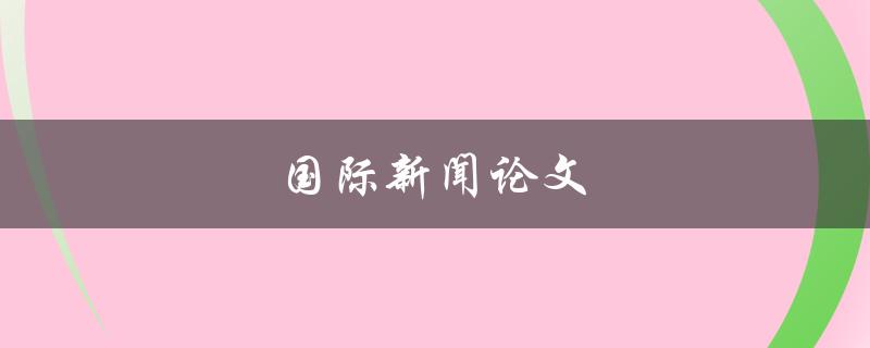 国际新闻论文(如何写出优秀的国际新闻论文)
