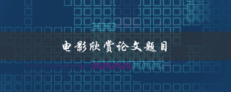 电影欣赏论文题目(如何撰写一个引人入胜的电影评论)