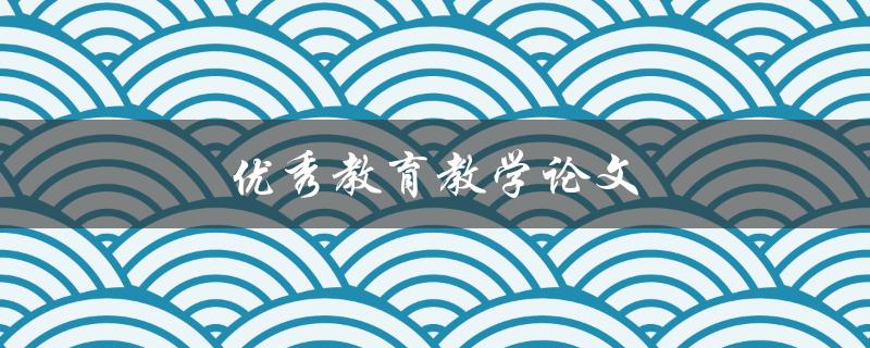 优秀教育教学论文(如何撰写出色的学术作品)