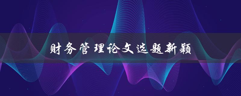 财务管理论文选题新颖(如何选出独具创意的研究题目)