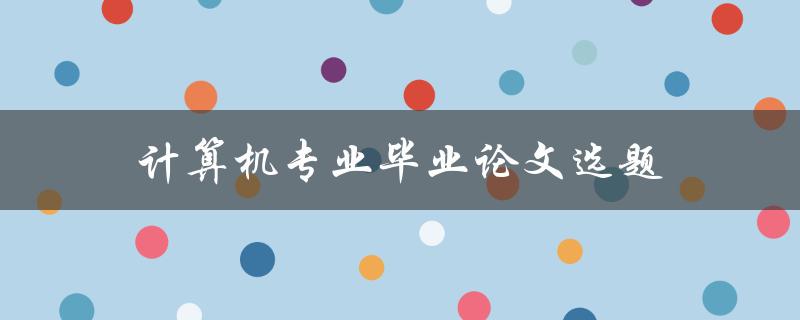 计算机专业毕业论文选题(如何选择适合自己的研究方向)