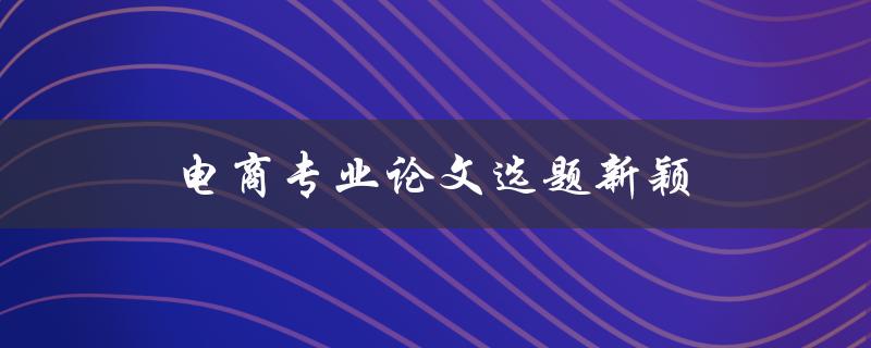 电商专业论文选题新颖(如何找到独特且有挑战性的研究方向)
