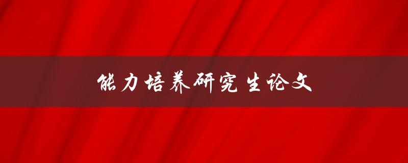 能力培养研究生论文(如何提升研究生的能力水平)