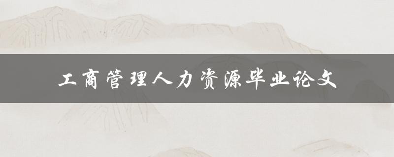 你的工商管理人力资源毕业论文应该关注哪些方面