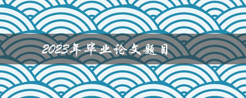 2023年毕业论文题目(如何选择一个切实可行的研究课题)