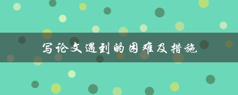 写论文遇到的困难及措施(如何有效解决论文写作难题)