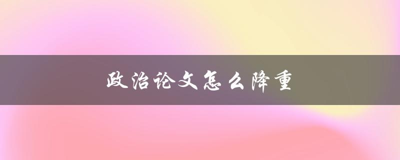 政治论文怎么降重(有哪些方法可以减少篇幅)