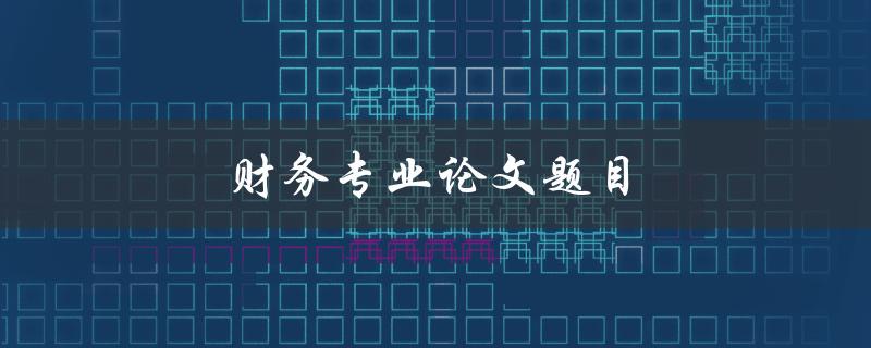 财务专业论文题目(如何选择一个适合的研究方向)