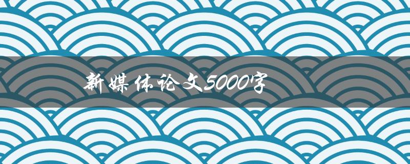 新媒体论文5000字(如何撰写高质量的论文)