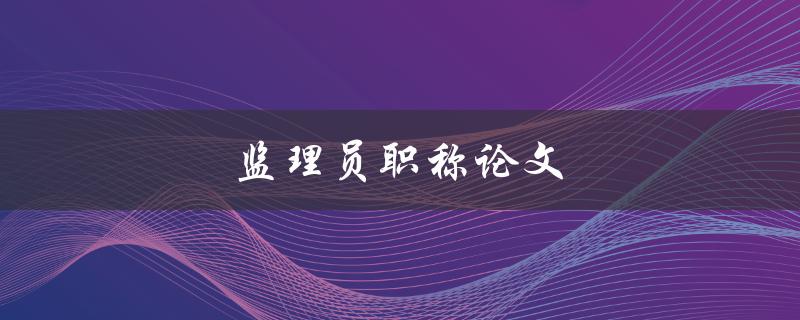 监理员职称论文(如何撰写高质量的论文)