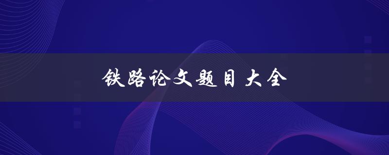 铁路论文题目大全(如何选择适合的研究方向)