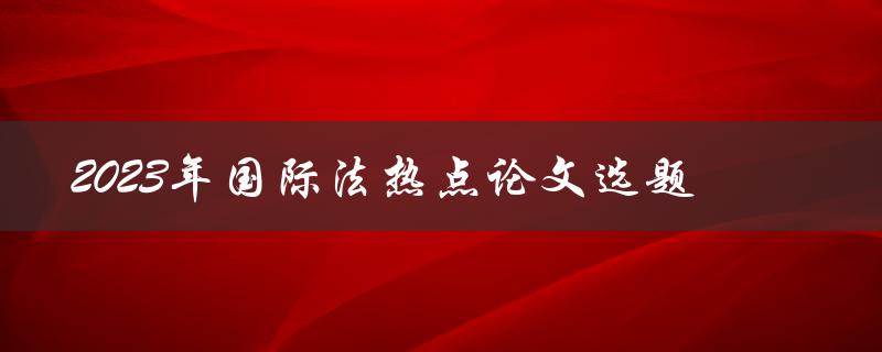 哪些热点论题可以选择，探讨2023年国际法
