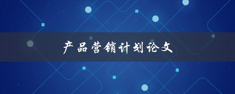 产品营销计划论文(如何撰写一篇成功的论文)