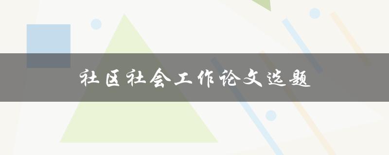 社区社会工作论文选题(如何选择适合的研究方向)