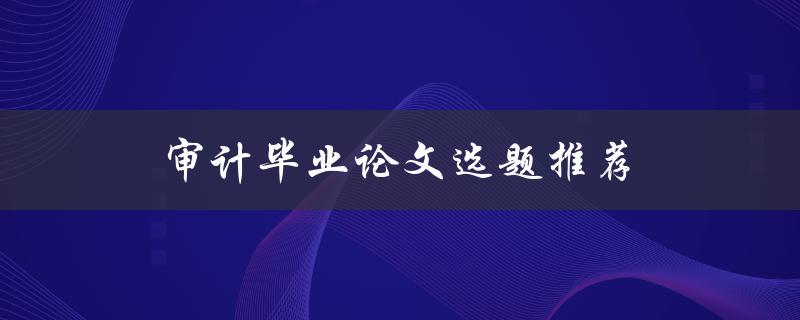审计毕业论文选题推荐(哪些题目容易获得高分)