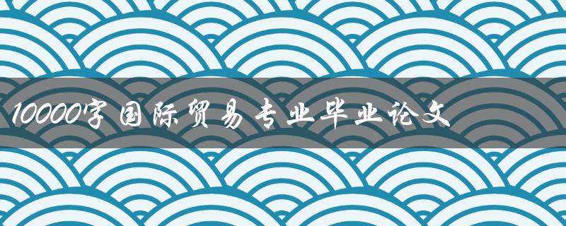 10000字国际贸易专业毕业论文
