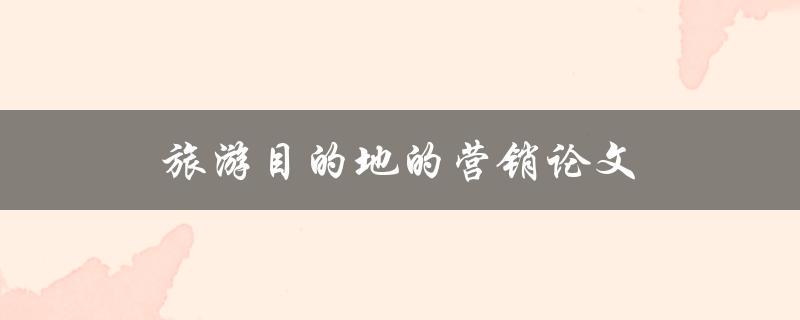 旅游目的地的营销论文(如何有效提升旅游目的地的知名度与吸引力)