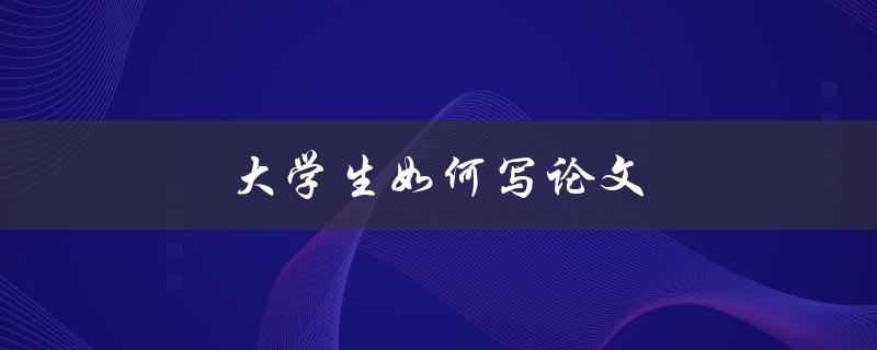 大学生如何写论文(有哪些写作技巧和方法)