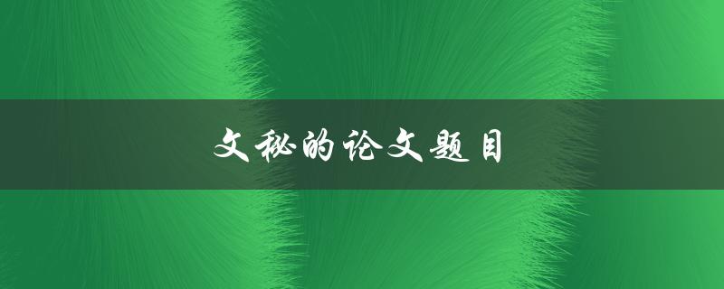文秘的论文题目(如何选取合适的研究主题)