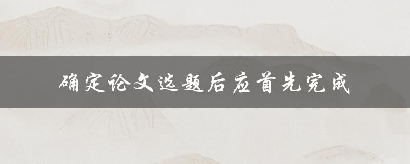确定论文选题后，应该首先完成什么工作