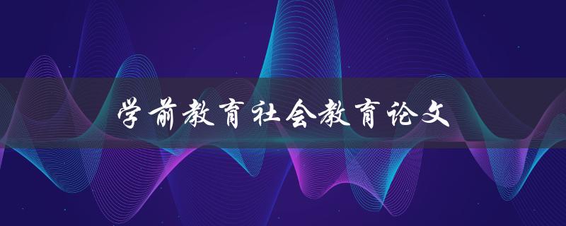 学前教育社会教育论文(如何撰写高质量的论文)