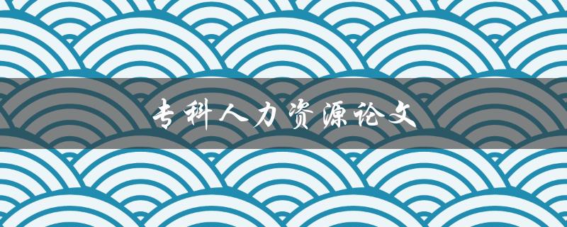 专科人力资源论文(如何选择合适的研究题目)