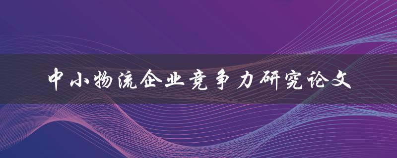 如何提升中小物流企业竞争力？——关于中小物流企业竞争力研究的论文