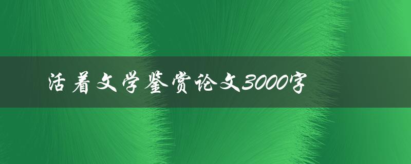 活着文学鉴赏论文3000字(如何撰写高质量论文)