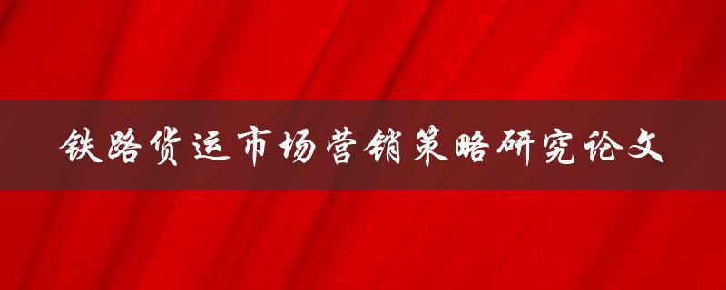 如何制定有效的铁路货运市场营销策略一项研究论文