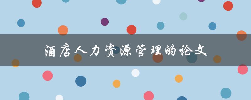 酒店人力资源管理的论文(如何撰写高质量的研究论文)