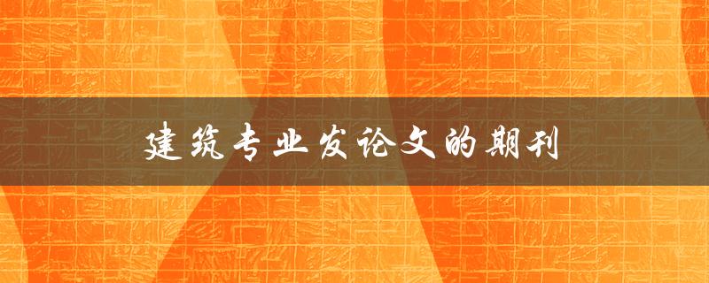 建筑专业发论文的期刊(如何选择合适的期刊发表论文)