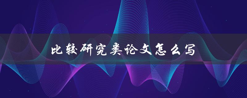 比较研究类论文怎么写(详细步骤与技巧分享)