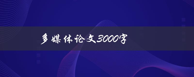 多媒体论文3000字(如何高效撰写并提升论文质量)