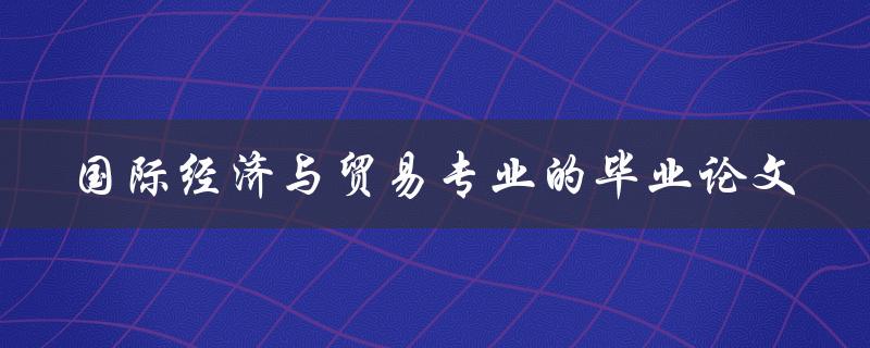 你如何撰写一篇出色的国际经济与贸易专业的毕业论文