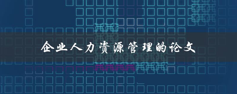企业人力资源管理的论文(如何撰写高质量的研究论文)
