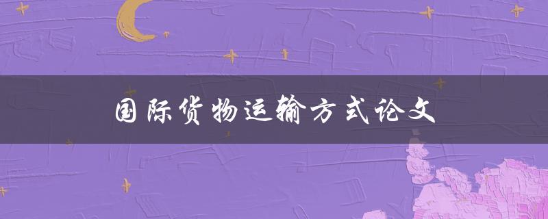 国际货物运输方式论文(如何选择最适合的运输方式)