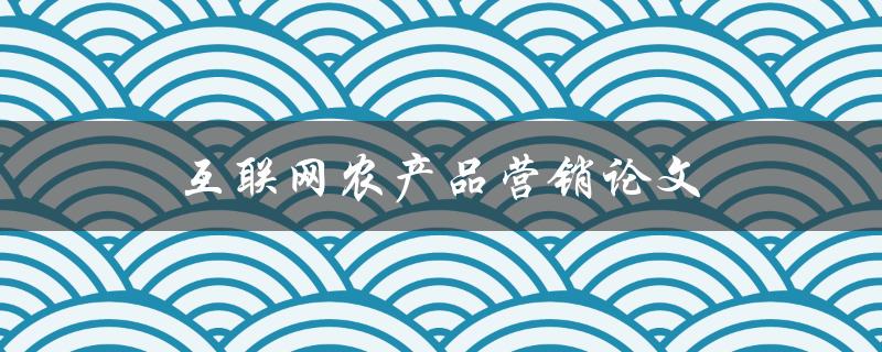互联网农产品营销论文(如何利用互联网提升农产品销售效率)