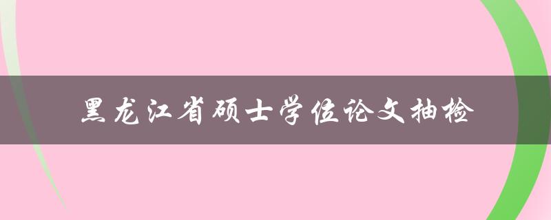 如何进行黑龙江省硕士学位论文抽检