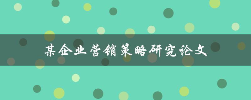某企业营销策略研究论文(如何制定有效的营销策略)