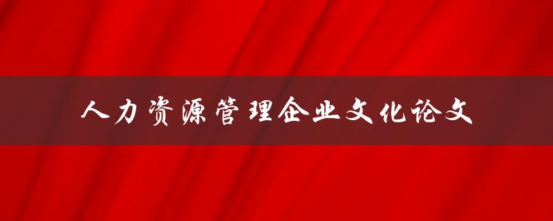 如何通过企业文化来优化人力资源管理？——关于人力资源管理企业文化的论文