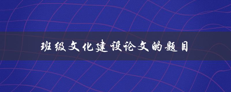 班级文化建设论文的题目(如何打造一个积极向上的班级文化)