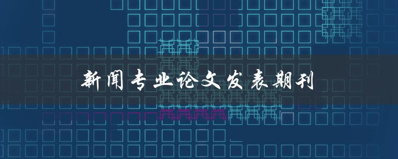 新闻专业论文发表期刊(如何选择最适合的期刊)