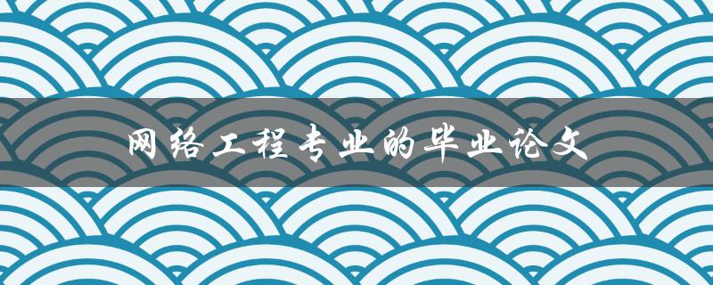 网络工程专业的毕业论文(如何选题、撰写及答辩技巧)