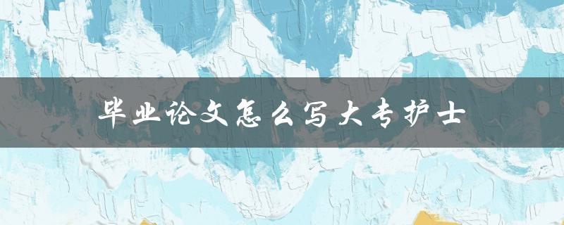 毕业论文怎么写大专护士(步骤详解)